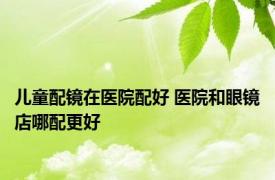 儿童配镜在医院配好 医院和眼镜店哪配更好 