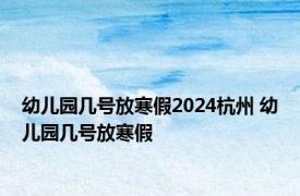 幼儿园几号放寒假2024杭州 幼儿园几号放寒假 