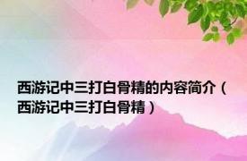 西游记中三打白骨精的内容简介（西游记中三打白骨精）