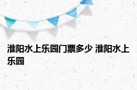 淮阳水上乐园门票多少 淮阳水上乐园 