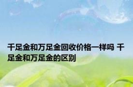 千足金和万足金回收价格一样吗 千足金和万足金的区别 