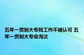 五年一贯制大专找工作不被认可 五年一贯制大专会淘汰 