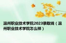 温州职业技术学院2023录取线（温州职业技术学院怎么样）