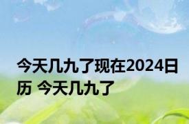 今天几九了现在2024日历 今天几九了 