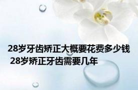 28岁牙齿矫正大概要花费多少钱 28岁矫正牙齿需要几年 