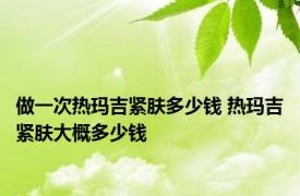 做一次热玛吉紧肤多少钱 热玛吉紧肤大概多少钱 