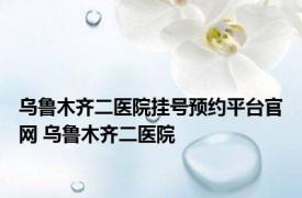 乌鲁木齐二医院挂号预约平台官网 乌鲁木齐二医院 