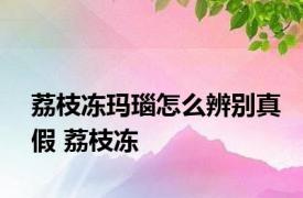 荔枝冻玛瑙怎么辨别真假 荔枝冻 