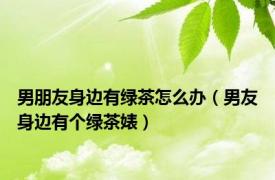 男朋友身边有绿茶怎么办（男友身边有个绿茶婊）