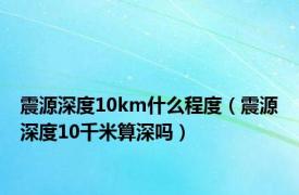 震源深度10km什么程度（震源深度10千米算深吗）