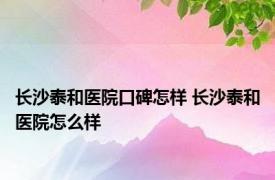 长沙泰和医院口碑怎样 长沙泰和医院怎么样 