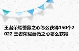 王者荣耀蔷薇之心怎么获得150个2022 王者荣耀蔷薇之心怎么获得 