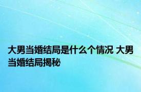 大男当婚结局是什么个情况 大男当婚结局揭秘 