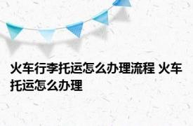 火车行李托运怎么办理流程 火车托运怎么办理 