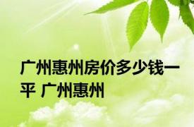 广州惠州房价多少钱一平 广州惠州 