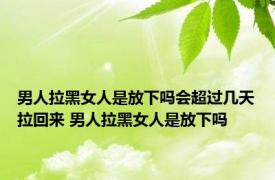 男人拉黑女人是放下吗会超过几天拉回来 男人拉黑女人是放下吗