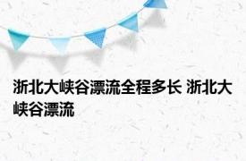 浙北大峡谷漂流全程多长 浙北大峡谷漂流 