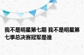 我不是明星第七期 我不是明星第七季总决赛冠军是谁