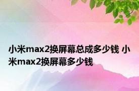 小米max2换屏幕总成多少钱 小米max2换屏幕多少钱 