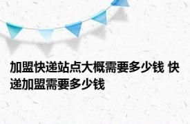 加盟快递站点大概需要多少钱 快递加盟需要多少钱 