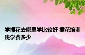 学插花去哪里学比较好 插花培训班学费多少 