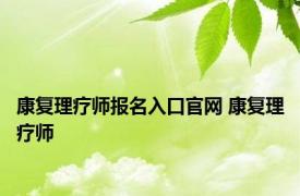 康复理疗师报名入口官网 康复理疗师 