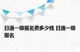 日语一级报名费多少钱 日语一级报名 