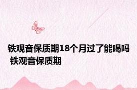 铁观音保质期18个月过了能喝吗 铁观音保质期 