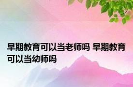 早期教育可以当老师吗 早期教育可以当幼师吗 