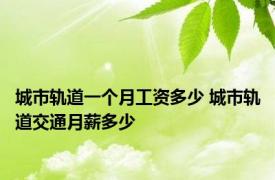 城市轨道一个月工资多少 城市轨道交通月薪多少 