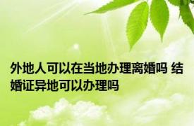 外地人可以在当地办理离婚吗 结婚证异地可以办理吗