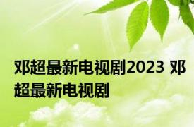 邓超最新电视剧2023 邓超最新电视剧 