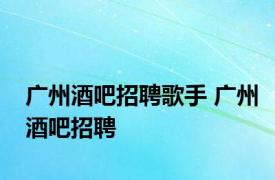 广州酒吧招聘歌手 广州酒吧招聘 