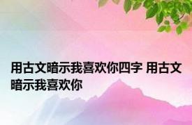 用古文暗示我喜欢你四字 用古文暗示我喜欢你 