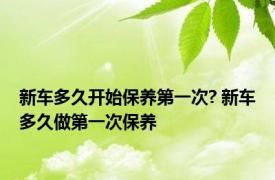 新车多久开始保养第一次? 新车多久做第一次保养 