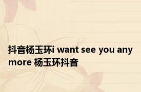 抖音杨玉环i want see you anymore 杨玉环抖音 