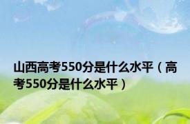 山西高考550分是什么水平（高考550分是什么水平）