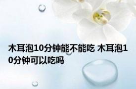 木耳泡10分钟能不能吃 木耳泡10分钟可以吃吗 