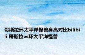 哥斯拉环太平洋怪兽身高对比bilibili 哥斯拉vs环太平洋怪兽 