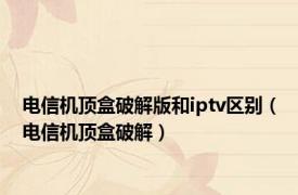 电信机顶盒破解版和iptv区别（电信机顶盒破解）