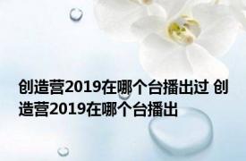 创造营2019在哪个台播出过 创造营2019在哪个台播出 