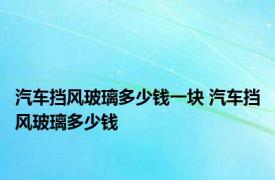 汽车挡风玻璃多少钱一块 汽车挡风玻璃多少钱 