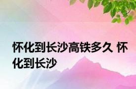 怀化到长沙高铁多久 怀化到长沙 