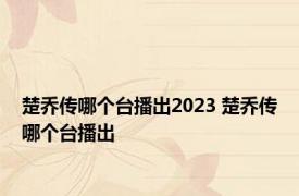 楚乔传哪个台播出2023 楚乔传哪个台播出 