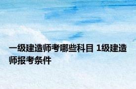 一级建造师考哪些科目 1级建造师报考条件 