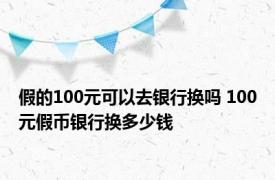 假的100元可以去银行换吗 100元假币银行换多少钱 