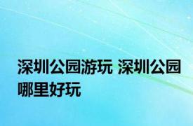 深圳公园游玩 深圳公园哪里好玩 