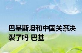 巴基斯坦和中国关系决裂了吗 巴基 