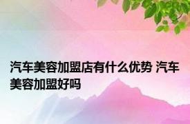 汽车美容加盟店有什么优势 汽车美容加盟好吗 