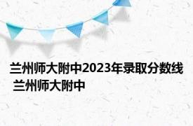 兰州师大附中2023年录取分数线 兰州师大附中 